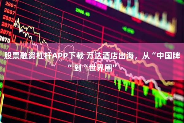 股票融资杠杆APP下载 万达酒店出海，从“中国牌”到“世界圈”
