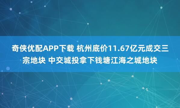 奇侠优配APP下载 杭州底价11.67亿元成交三宗地块 中交城投拿下钱塘江海之城地块