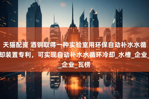 天猫配资 酒钢取得一种实验室用环保自动补水水循环冷却装置专利，可实现自动补水水循环冷却_水槽_企业_瓦楞