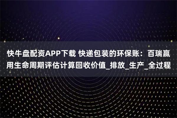 快牛盘配资APP下载 快递包装的环保账：百瑞赢用生命周期评估计算回收价值_排放_生产_全过程