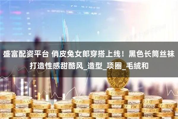 盛富配资平台 俏皮兔女郎穿搭上线！黑色长筒丝袜打造性感甜酷风_造型_项圈_毛绒和