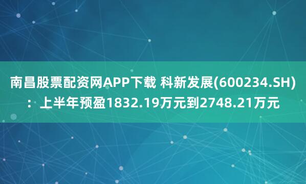 南昌股票配资网APP下载 科新发展(600234.SH)：上半年预盈1832.19万元到2748.21万元
