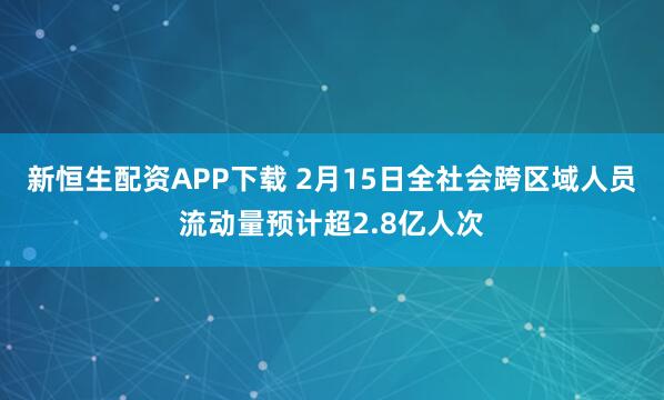新恒生配资APP下载 2月15日全社会跨区域人员流动量预计超2.8亿人次