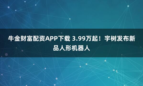 牛金财富配资APP下载 3.99万起！宇树发布新品人形机器人