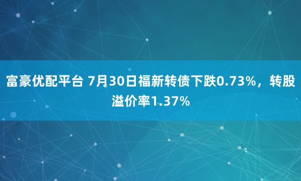 富豪优配平台 7月30日福新转债下跌0.73%，转股溢价率1.37%