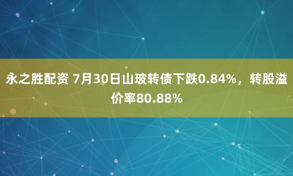 永之胜配资 7月30日山玻转债下跌0.84%，转股溢价率80.88%