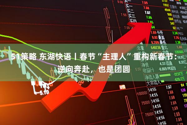 51策略 东湖快语丨春节“主理人”重构新春节：逆向奔赴，也是团圆