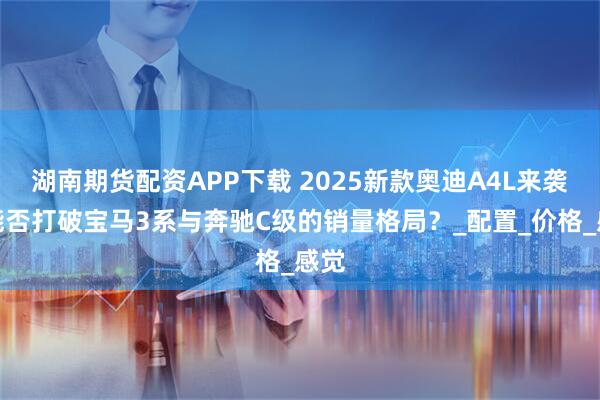 湖南期货配资APP下载 2025新款奥迪A4L来袭，能否打破宝马3系与奔驰C级的销量格局？_配置_价格_感觉