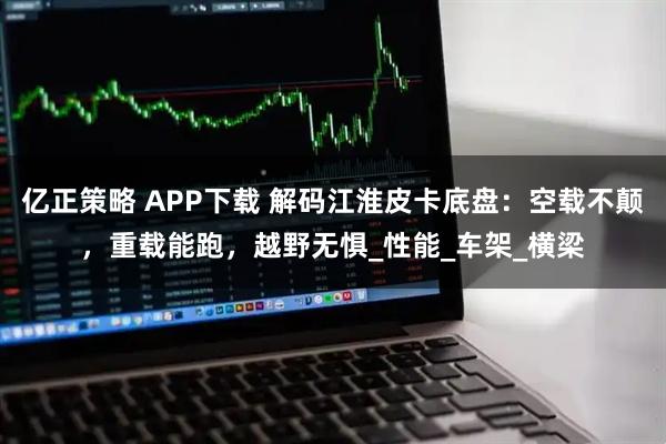 亿正策略 APP下载 解码江淮皮卡底盘：空载不颠，重载能跑，越野无惧_性能_车架_横梁