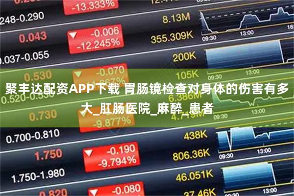 聚丰达配资APP下载 胃肠镜检查对身体的伤害有多大_肛肠医院_麻醉_患者