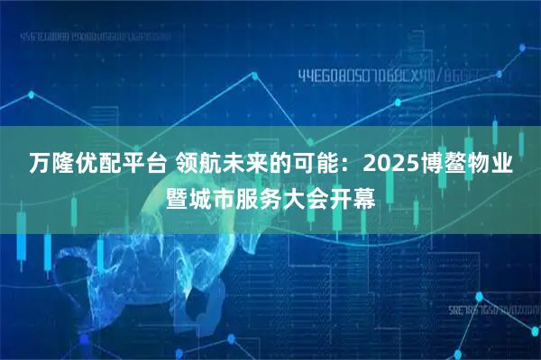 万隆优配平台 领航未来的可能：2025博鳌物业暨城市服务大会开幕