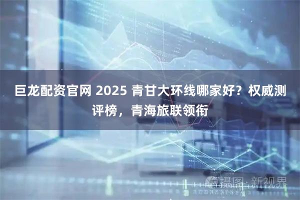 巨龙配资官网 2025 青甘大环线哪家好？权威测评榜，青海旅联领衔
