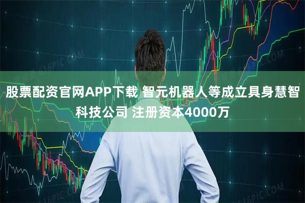 股票配资官网APP下载 智元机器人等成立具身慧智科技公司 注册资本4000万