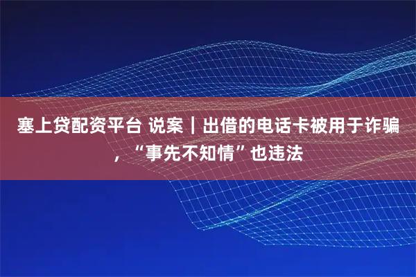 塞上贷配资平台 说案｜出借的电话卡被用于诈骗，“事先不知情”也违法