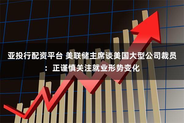 亚投行配资平台 美联储主席谈美国大型公司裁员：正谨慎关注就业形势变化